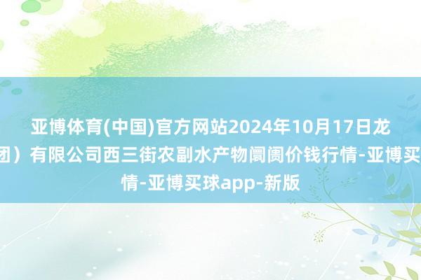 亚博体育(中国)官方网站2024年10月17日龙门实业（集团）有限公司西三街农副水产物阛阓价钱行情-亚博买球app-新版