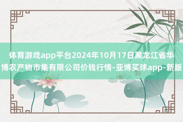 体育游戏app平台2024年10月17日黑龙江省华博农产物市集有限公司价钱行情-亚博买球app-新版