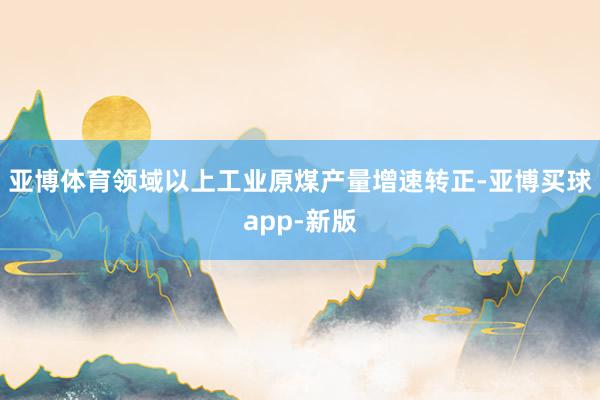 亚博体育领域以上工业原煤产量增速转正-亚博买球app-新版