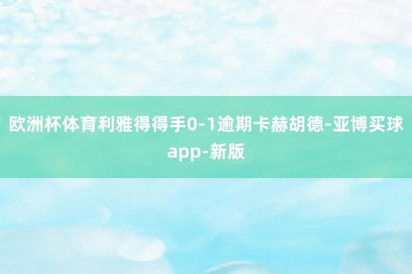 欧洲杯体育利雅得得手0-1逾期卡赫胡德-亚博买球app-新版