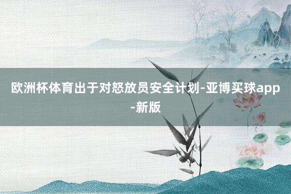 欧洲杯体育出于对怒放员安全计划-亚博买球app-新版