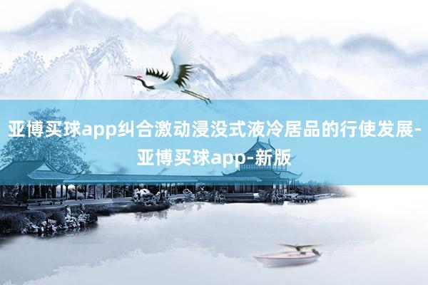 亚博买球app纠合激动浸没式液冷居品的行使发展-亚博买球app-新版