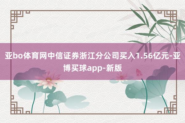 亚bo体育网中信证券浙江分公司买入1.56亿元-亚博买球app-新版