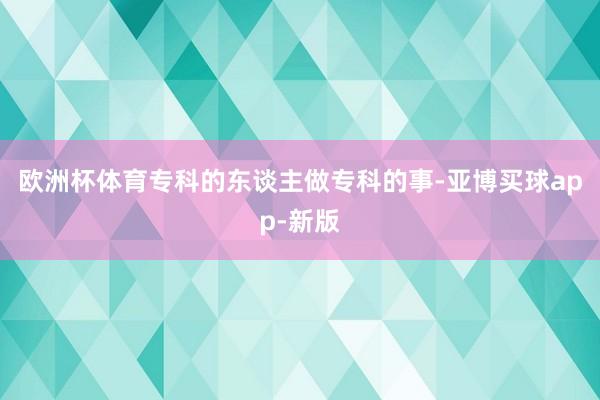 欧洲杯体育专科的东谈主做专科的事-亚博买球app-新版