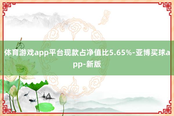 体育游戏app平台现款占净值比5.65%-亚博买球app-新版