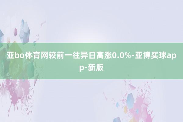 亚bo体育网较前一往异日高涨0.0%-亚博买球app-新版