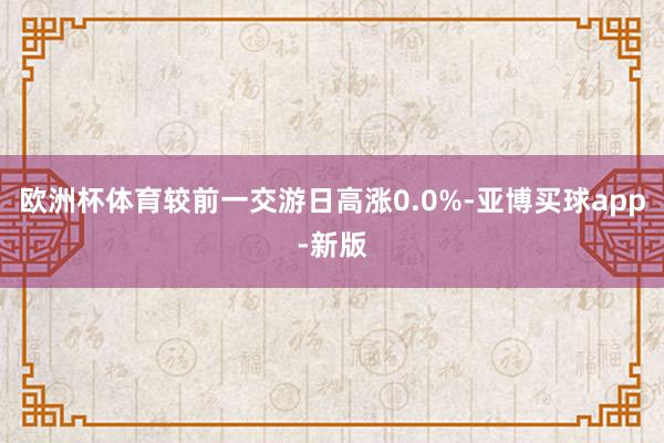 欧洲杯体育较前一交游日高涨0.0%-亚博买球app-新版