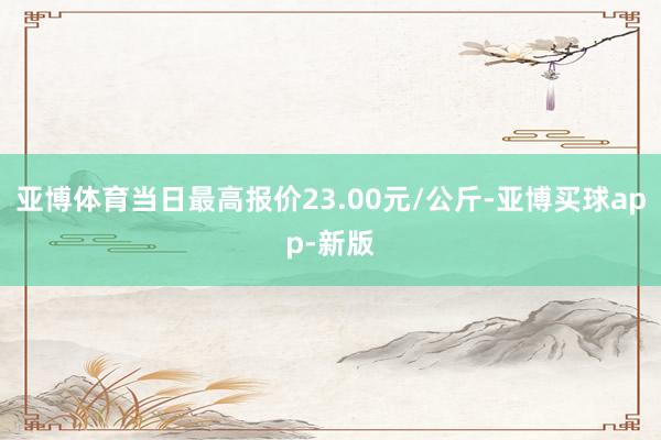 亚博体育当日最高报价23.00元/公斤-亚博买球app-新版