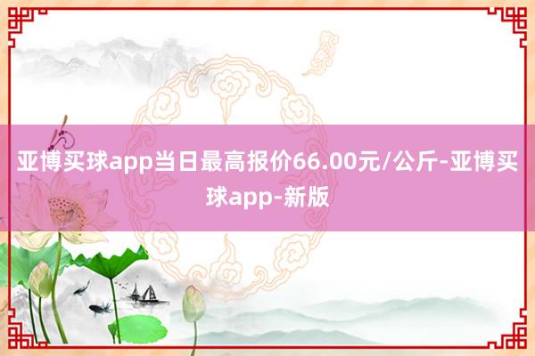 亚博买球app当日最高报价66.00元/公斤-亚博买球app-新版