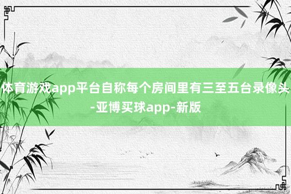 体育游戏app平台自称每个房间里有三至五台录像头-亚博买球app-新版