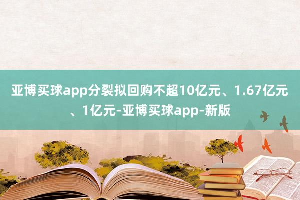 亚博买球app分裂拟回购不超10亿元、1.67亿元、1亿元-亚博买球app-新版