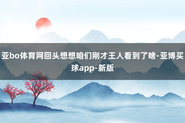 亚bo体育网回头想想咱们刚才王人看到了啥-亚博买球app-新版