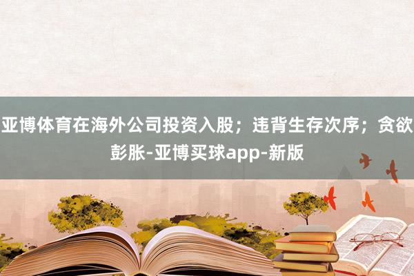 亚博体育在海外公司投资入股；违背生存次序；贪欲彭胀-亚博买球app-新版