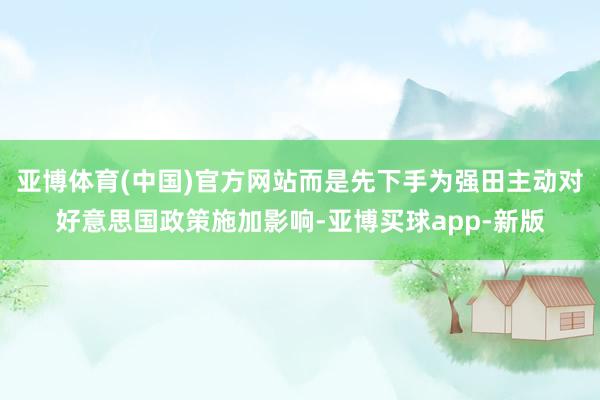 亚博体育(中国)官方网站而是先下手为强田主动对好意思国政策施加影响-亚博买球app-新版