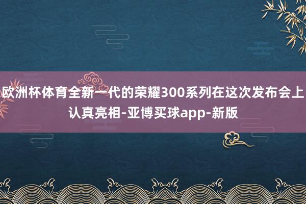 欧洲杯体育全新一代的荣耀300系列在这次发布会上认真亮相-亚博买球app-新版