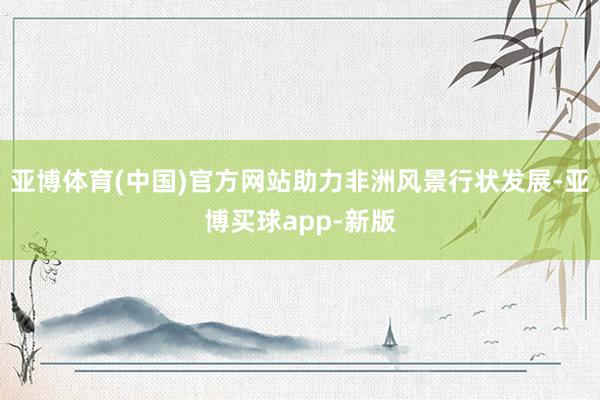 亚博体育(中国)官方网站助力非洲风景行状发展-亚博买球app-新版