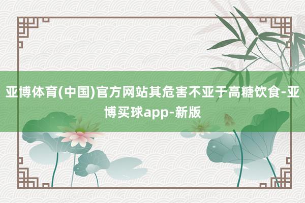 亚博体育(中国)官方网站其危害不亚于高糖饮食-亚博买球app-新版