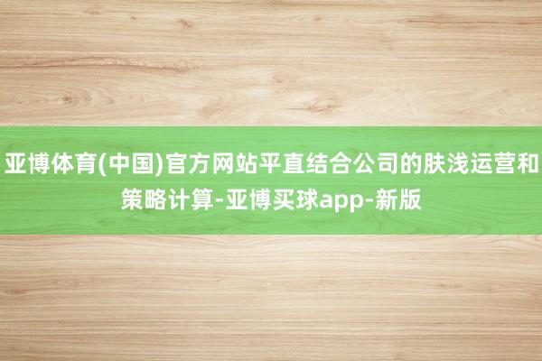 亚博体育(中国)官方网站平直结合公司的肤浅运营和策略计算-亚博买球app-新版