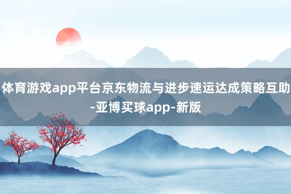 体育游戏app平台京东物流与进步速运达成策略互助-亚博买球app-新版