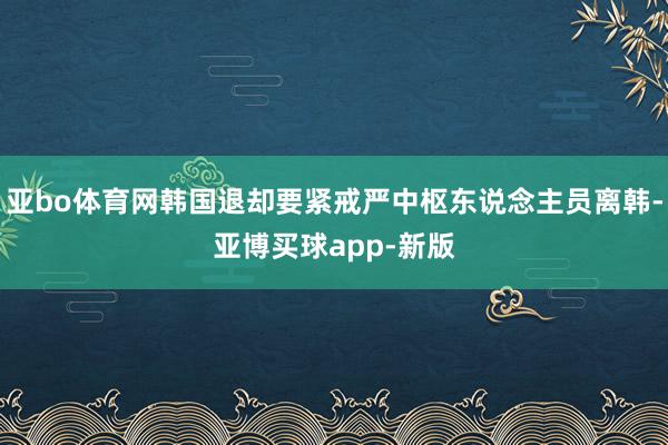 亚bo体育网韩国退却要紧戒严中枢东说念主员离韩-亚博买球app-新版