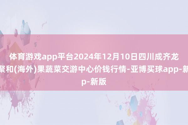 体育游戏app平台2024年12月10日四川成齐龙泉聚和(海外)果蔬菜交游中心价钱行情-亚博买球app-新版