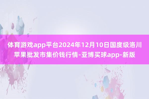 体育游戏app平台2024年12月10日国度级洛川苹果批发市集价钱行情-亚博买球app-新版