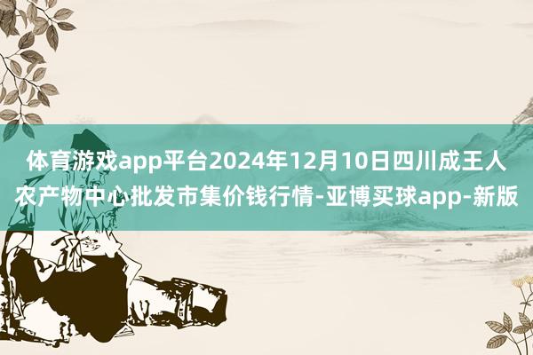 体育游戏app平台2024年12月10日四川成王人农产物中心批发市集价钱行情-亚博买球app-新版