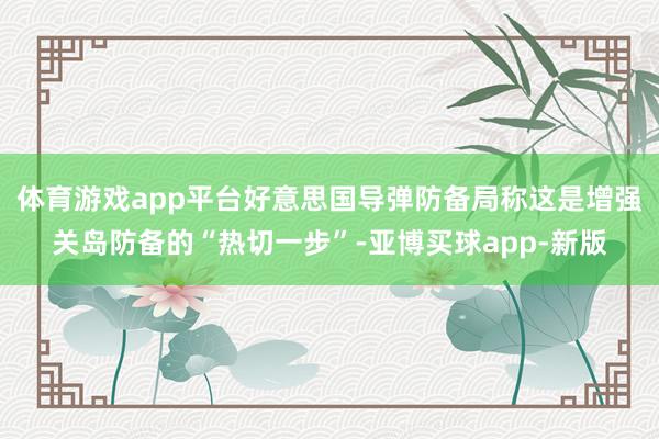 体育游戏app平台好意思国导弹防备局称这是增强关岛防备的“热切一步”-亚博买球app-新版