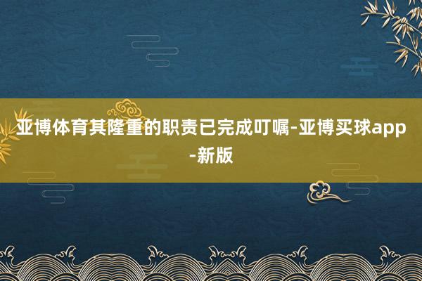 亚博体育其隆重的职责已完成叮嘱-亚博买球app-新版