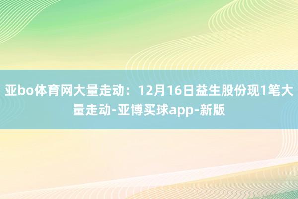 亚bo体育网大量走动：12月16日益生股份现1笔大量走动-亚博买球app-新版