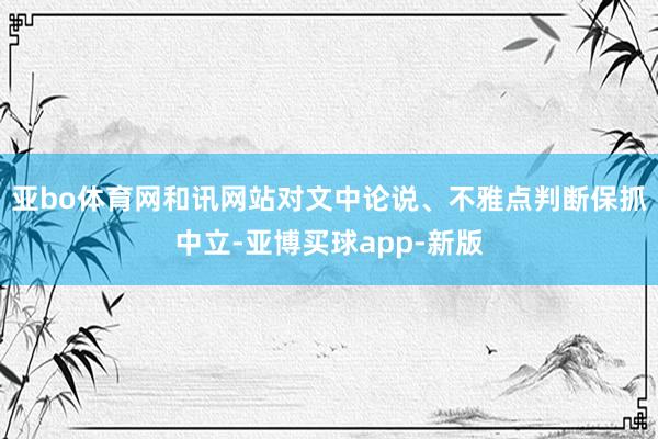 亚bo体育网和讯网站对文中论说、不雅点判断保抓中立-亚博买球app-新版