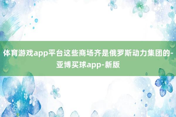 体育游戏app平台这些商场齐是俄罗斯动力集团的-亚博买球app-新版