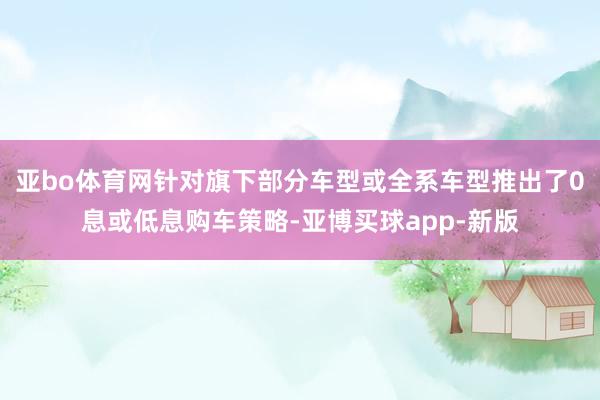 亚bo体育网针对旗下部分车型或全系车型推出了0息或低息购车策略-亚博买球app-新版