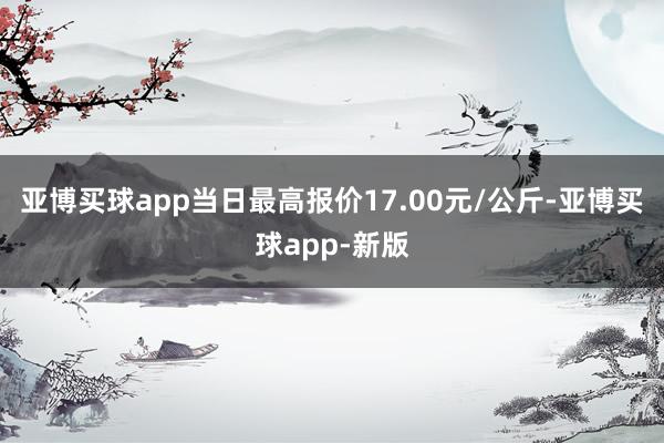 亚博买球app当日最高报价17.00元/公斤-亚博买球app-新版