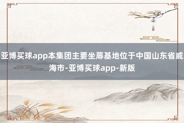 亚博买球app本集团主要坐蓐基地位于中国山东省威海市-亚博买球app-新版