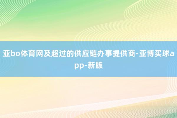 亚bo体育网及超过的供应链办事提供商-亚博买球app-新版