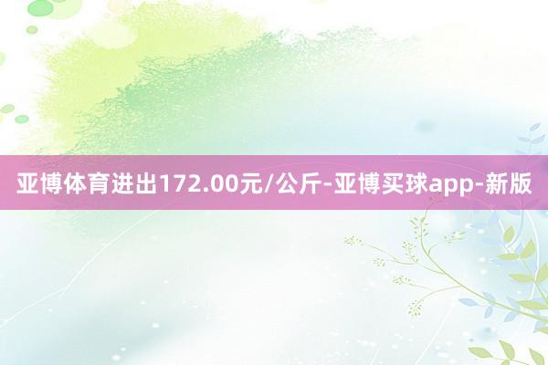 亚博体育进出172.00元/公斤-亚博买球app-新版