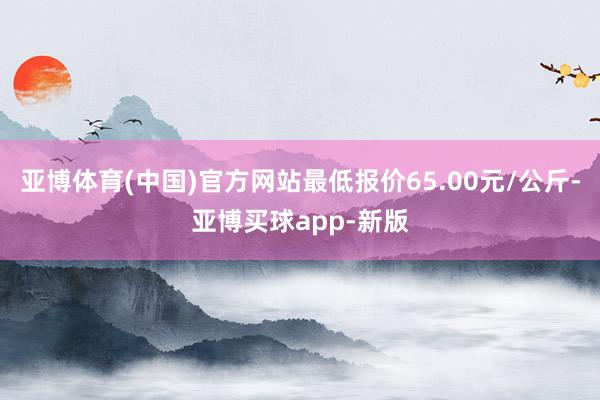 亚博体育(中国)官方网站最低报价65.00元/公斤-亚博买球app-新版