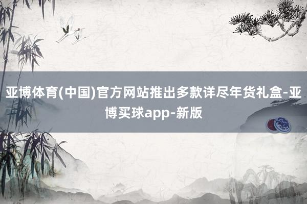 亚博体育(中国)官方网站推出多款详尽年货礼盒-亚博买球app-新版