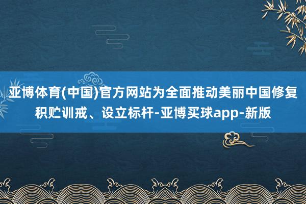 亚博体育(中国)官方网站为全面推动美丽中国修复积贮训戒、设立标杆-亚博买球app-新版