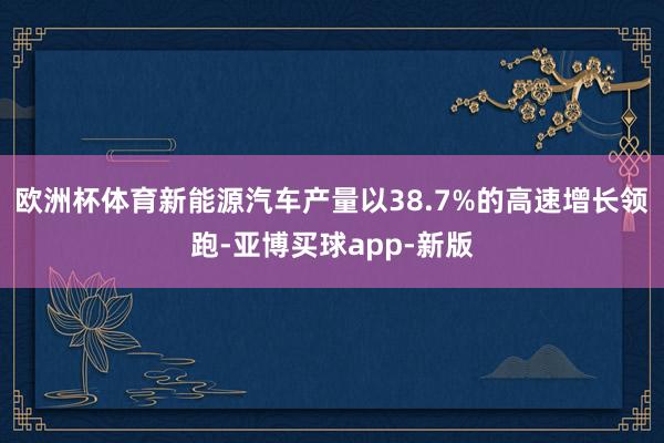 欧洲杯体育新能源汽车产量以38.7%的高速增长领跑-亚博买球app-新版