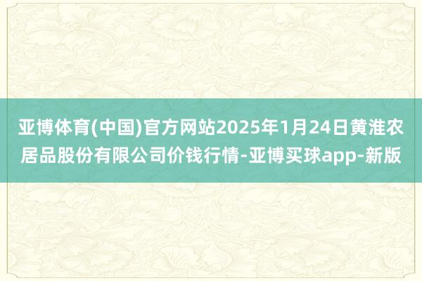 亚博体育(中国)官方网站2025年1月24日黄淮农居品股份有限公司价钱行情-亚博买球app-新版