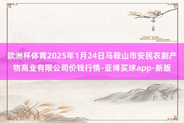 欧洲杯体育2025年1月24日马鞍山市安民农副产物商业有限公司价钱行情-亚博买球app-新版