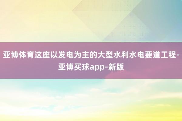 亚博体育这座以发电为主的大型水利水电要道工程-亚博买球app-新版