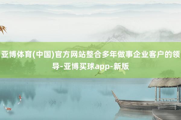 亚博体育(中国)官方网站整合多年做事企业客户的领导-亚博买球app-新版